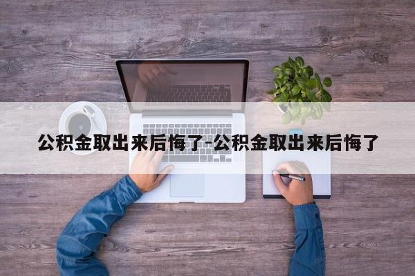 公积金取出来后悔了-公积金取出来后悔了