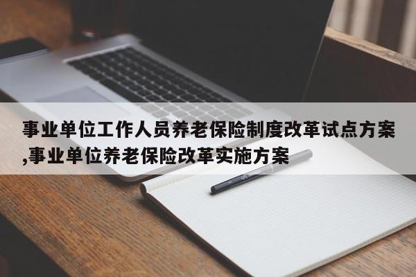 事业单位工作人员养老保险制度改革试点方案,事业单位养老保险改革实施方案