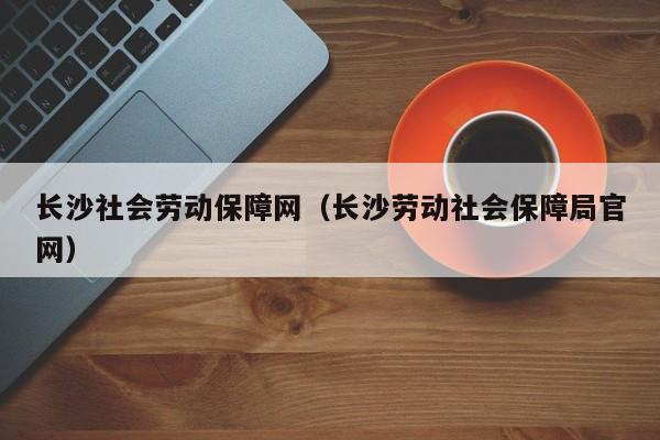 长沙社会劳动保障网（长沙劳动社会保障局官网）