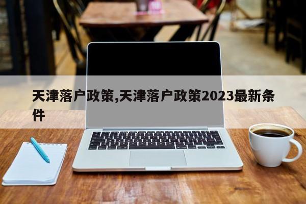 天津落户政策,天津落户政策2023最新条件