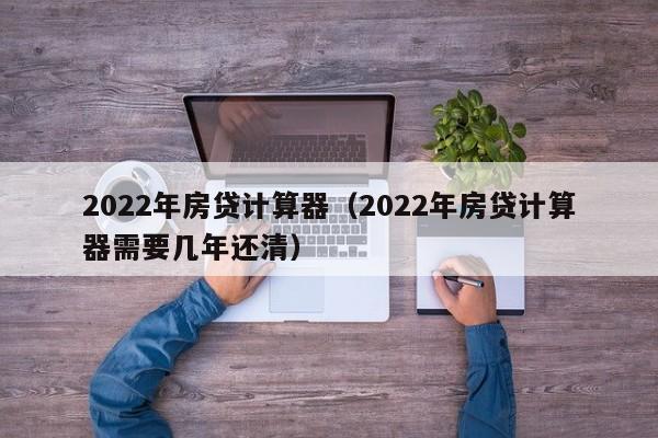 2022年房贷计算器（2022年房贷计算器需要几年还清）