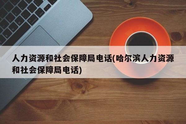 人力资源和社会保障局电话(哈尔滨人力资源和社会保障局电话)