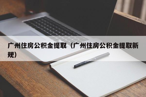 广州住房公积金提取（广州住房公积金提取新规）