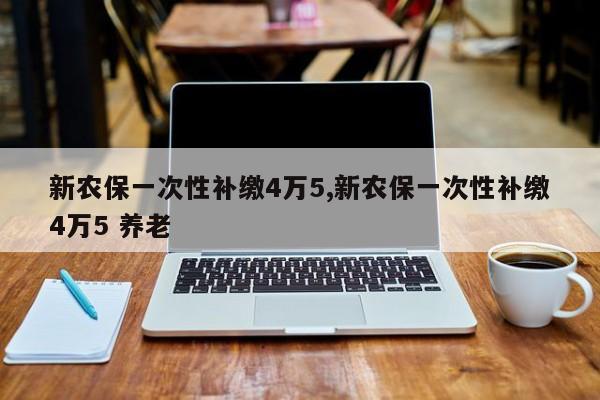 新农保一次性补缴4万5,新农保一次性补缴4万5 养老