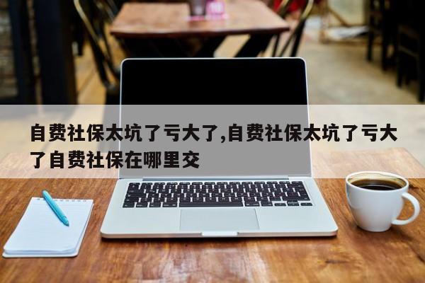 自费社保太坑了亏大了,自费社保太坑了亏大了自费社保在哪里交