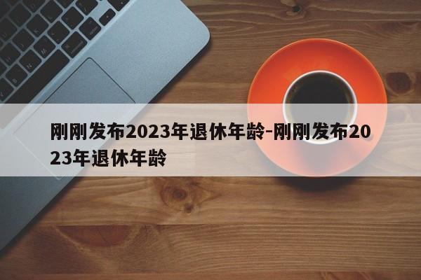 刚刚发布2023年退休年龄-刚刚发布2023年退休年龄