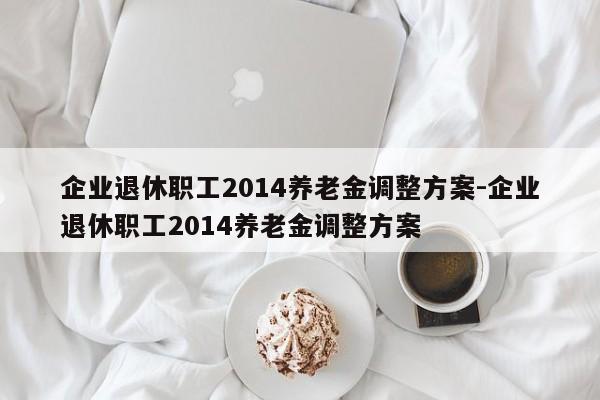 企业退休职工2014养老金调整方案-企业退休职工2014养老金调整方案