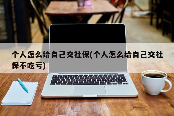 个人怎么给自己交社保(个人怎么给自己交社保不吃亏)