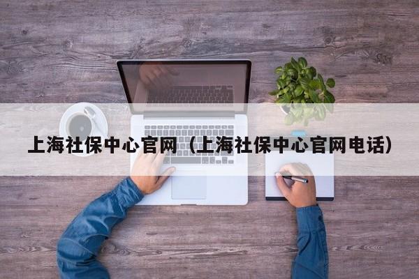 上海社保中心官网（上海社保中心官网电话）