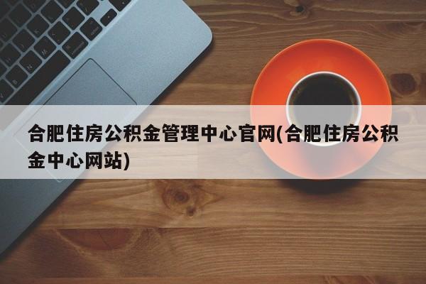 合肥住房公积金管理中心官网(合肥住房公积金中心网站)