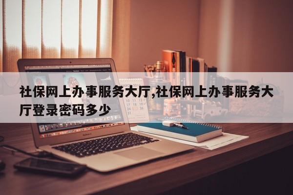 社保网上办事服务大厅,社保网上办事服务大厅登录密码多少