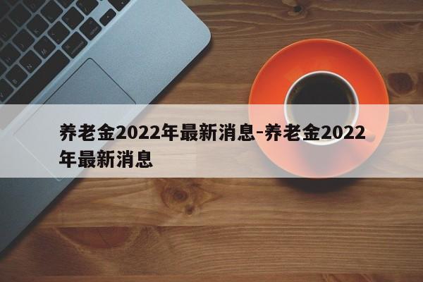 养老金2022年最新消息-养老金2022年最新消息