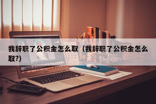 我辞职了公积金怎么取（我辞职了公积金怎么取?）