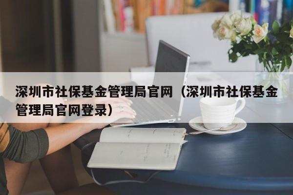 深圳市社保基金管理局官网（深圳市社保基金管理局官网登录）