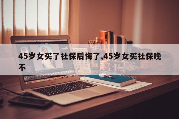 45岁女买了社保后悔了,45岁女买社保晚不