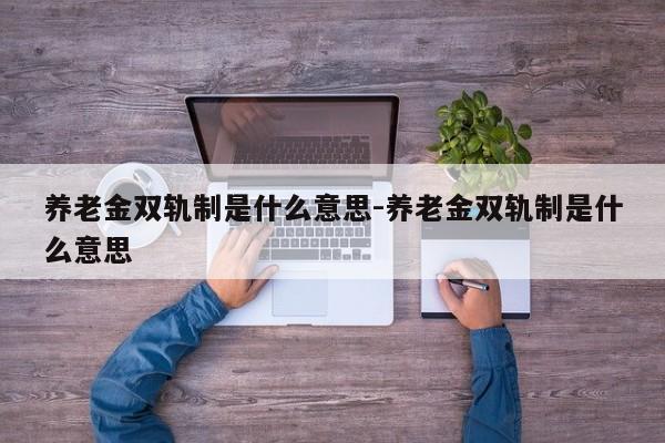 养老金双轨制是什么意思-养老金双轨制是什么意思