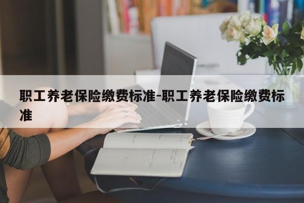 职工养老保险缴费标准-职工养老保险缴费标准