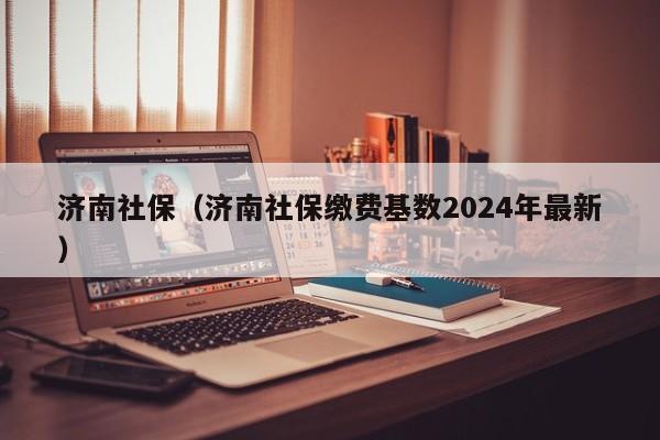 济南社保（济南社保缴费基数2024年最新）