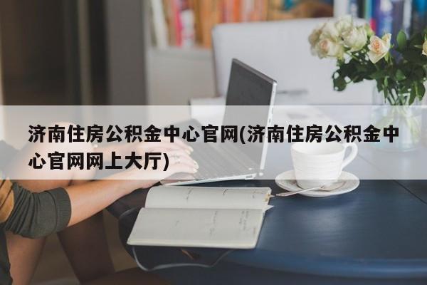 济南住房公积金中心官网(济南住房公积金中心官网网上大厅)