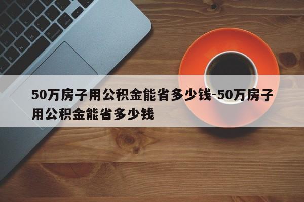 50万房子用公积金能省多少钱-50万房子用公积金能省多少钱