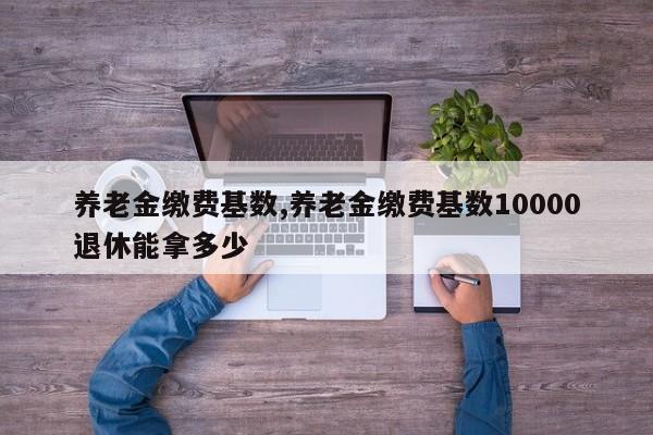 养老金缴费基数,养老金缴费基数10000退休能拿多少