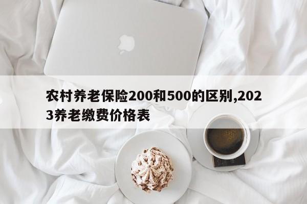 农村养老保险200和500的区别,2023养老缴费价格表