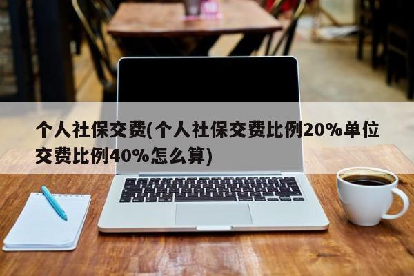 个人社保交费(个人社保交费比例20%单位交费比例40%怎么算)