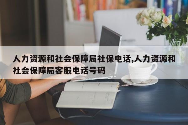 人力资源和社会保障局社保电话,人力资源和社会保障局客服电话号码