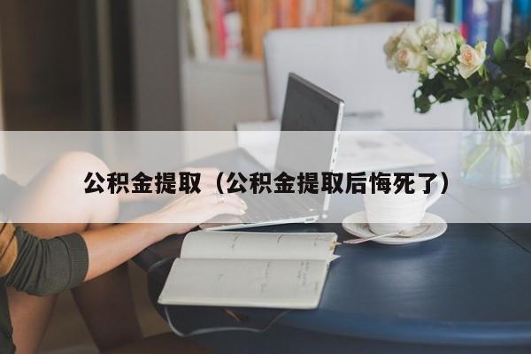 公积金提取（公积金提取后悔死了）