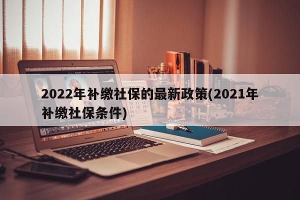 2022年补缴社保的最新政策(2021年补缴社保条件)