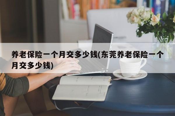 养老保险一个月交多少钱(东莞养老保险一个月交多少钱)