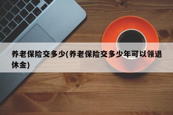 养老保险交多少(养老保险交多少年可以领退休金)