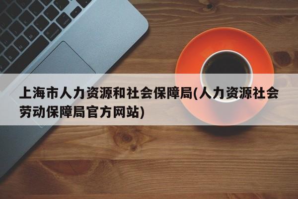 上海市人力资源和社会保障局(人力资源社会劳动保障局官方网站)