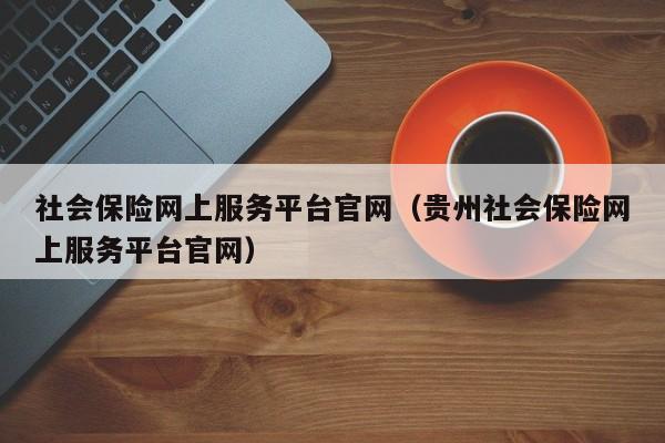 社会保险网上服务平台官网（贵州社会保险网上服务平台官网）