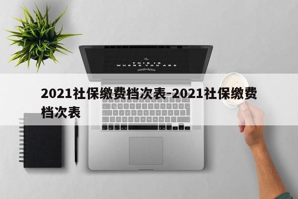 2021社保缴费档次表-2021社保缴费档次表