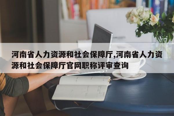 河南省人力资源和社会保障厅,河南省人力资源和社会保障厅官网职称评审查询