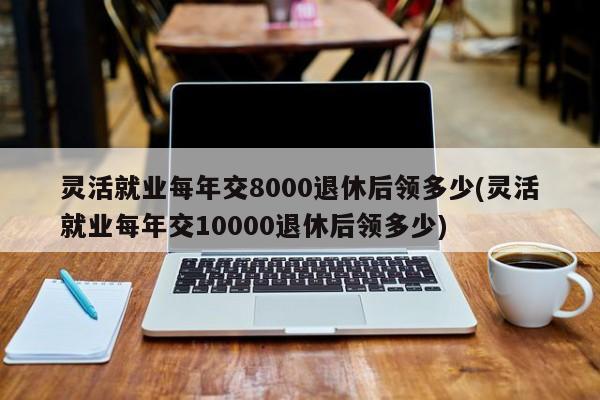 灵活就业每年交8000退休后领多少(灵活就业每年交10000退休后领多少)