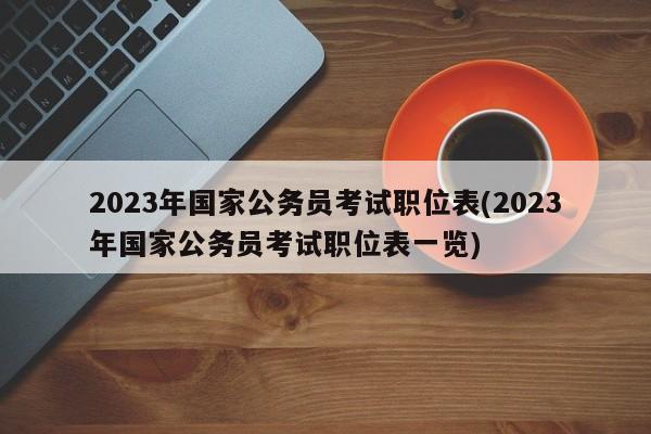 2023年国家公务员考试职位表(2023年国家公务员考试职位表一览)