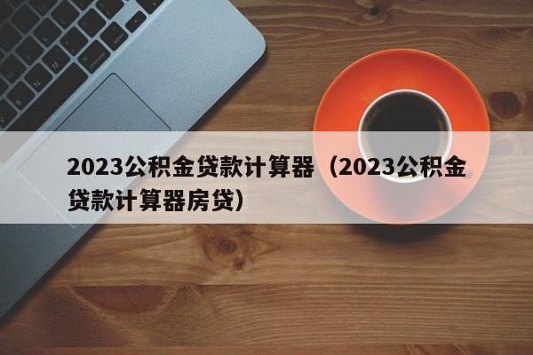 2023公积金贷款计算器（2023公积金贷款计算器房贷）