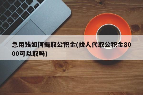 急用钱如何提取公积金(找人代取公积金8000可以取吗)