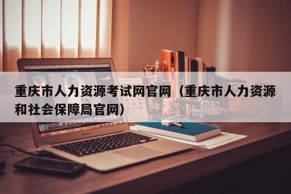 重庆市人力资源考试网官网（重庆市人力资源和社会保障局官网）