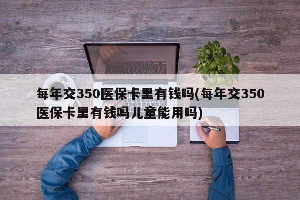 每年交350医保卡里有钱吗(每年交350医保卡里有钱吗儿童能用吗)