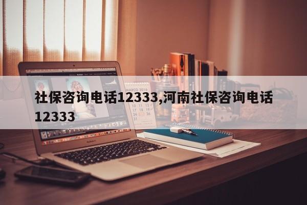 社保咨询电话12333,河南社保咨询电话12333