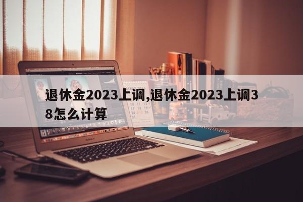 退休金2023上调,退休金2023上调38怎么计算