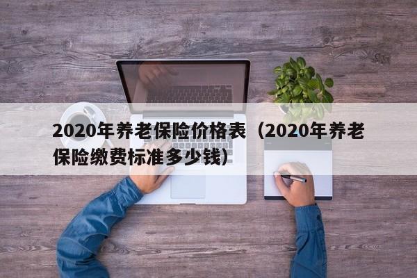 2020年养老保险价格表（2020年养老保险缴费标准多少钱）