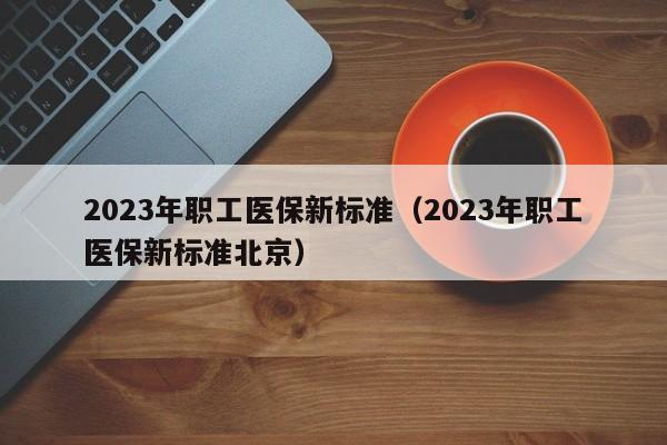 2023年职工医保新标准（2023年职工医保新标准北京）