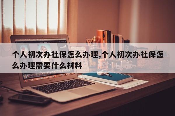 个人初次办社保怎么办理,个人初次办社保怎么办理需要什么材料